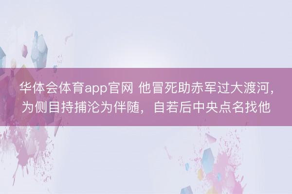 华体会体育app官网 他冒死助赤军过大渡河，为侧目持捕沦为伴随，自若后中央点名找他