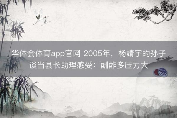 华体会体育app官网 2005年，杨靖宇的孙子谈当县长助理感受：酬酢多压力大