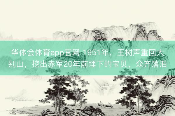 华体会体育app官网 1951年，王树声重回大别山，挖出赤军20年前埋下的宝贝，众齐落泪