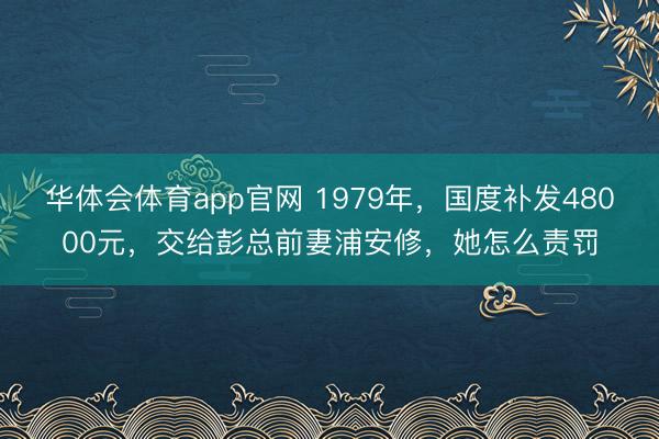 华体会体育app官网 1979年，国度补发48000元，交给彭总前妻浦安修，她怎么责罚