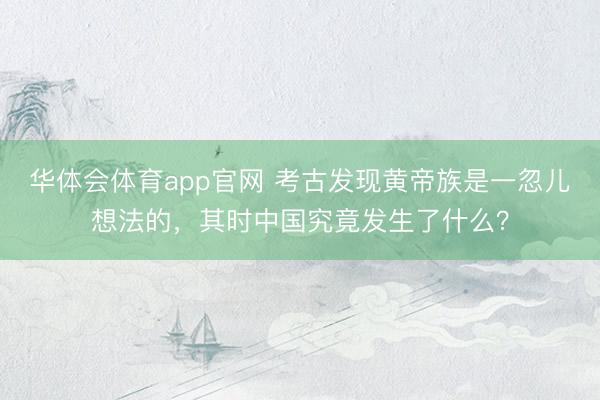 华体会体育app官网 考古发现黄帝族是一忽儿想法的，其时中国究竟发生了什么？