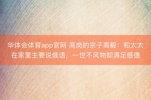 华体会体育app官网 高岗的宗子高毅:和太太在家里主要说俄语,一世不风物却满足感德