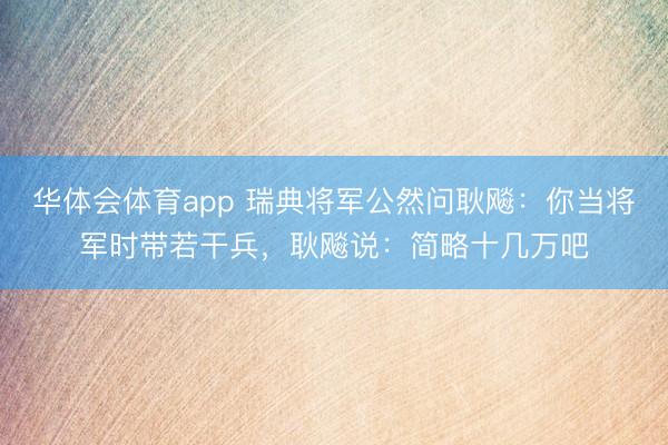 华体会体育app 瑞典将军公然问耿飚：你当将军时带若干兵，耿飚说：简略十几万吧