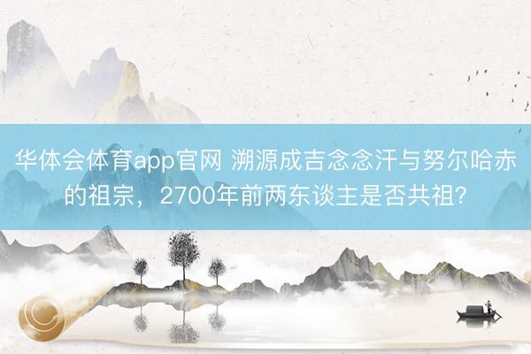 华体会体育app官网 溯源成吉念念汗与努尔哈赤的祖宗,2700年前两东谈主是否共祖?
