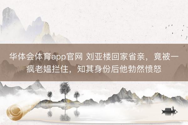 华体会体育app官网 刘亚楼回家省亲，竟被一疯老媪拦住，知其身份后他勃然愤怒