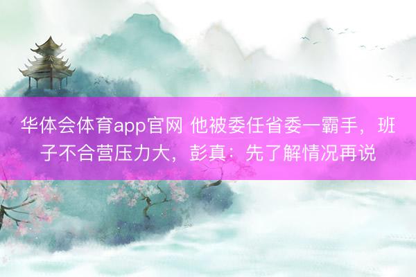 华体会体育app官网 他被委任省委一霸手,班子不合营压力大,彭真:先了解情况再说