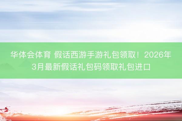 华体会体育 假话西游手游礼包领取!2026年3月最新假话礼包码领取礼包进口