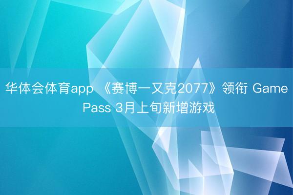 华体会体育app 《赛博一又克2077》领衔 Game Pass 3月上旬新增游戏