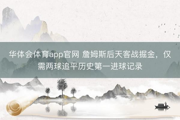 华体会体育app官网 詹姆斯后天客战掘金,仅需两球追平历史第一进球记录