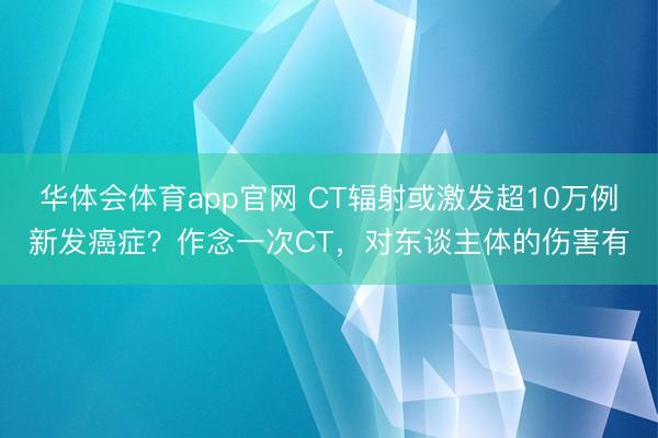 华体会体育app官网 CT辐射或激发超10万例新发癌症？作念一次CT，对东谈主体的伤害有