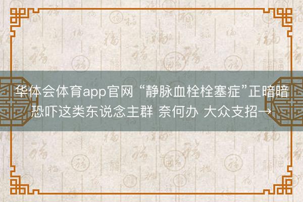 华体会体育app官网 “静脉血栓栓塞症”正暗暗恐吓这类东说念主群 奈何办 大众支招→