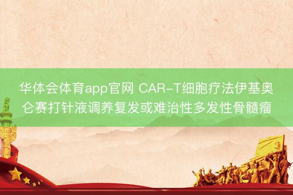 华体会体育app官网 CAR-T细胞疗法伊基奥仑赛打针液调养复发或难治性多发性骨髓瘤