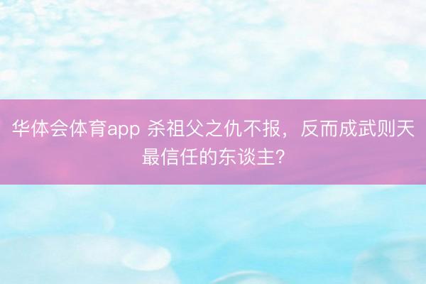 华体会体育app 杀祖父之仇不报，反而成武则天最信任的东谈主？