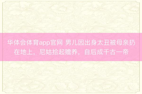 华体会体育app官网 男儿因出身太丑被母亲扔在地上,尼姑拾起赡养,自后成千古一帝