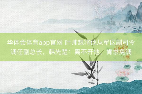 华体会体育app官网 叶帅想将他从军区副司令调任副总长，韩先楚：离不开他，肯求免调