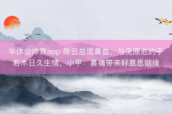 华体会体育app 陈云总流鼻血，与见原他的于若木日久生情，小平：鼻痛带来好意思姻缘