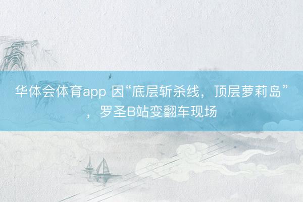 华体会体育app 因“底层斩杀线，顶层萝莉岛”，罗圣B站变翻车现场