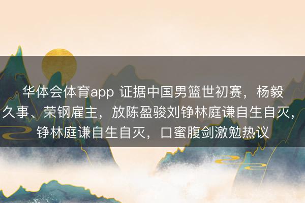 华体会体育app 证据中国男篮世初赛，杨毅笑言应邀请首钢、久事、荣钢雇主，放陈盈骏刘铮林庭谦自生自灭，口蜜腹剑激勉热议