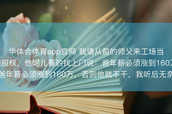 华体会体育app官网 我请从前的师父来工场当厂长，年薪140万还加股权，他妮儿蓦的找上门说：爸年薪必须涨到160万，否则他就不干，我听后无奈摇头