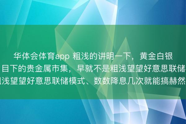华体会体育app 粗浅的讲明一下，黄金白银的分析我每天皆在发，目下的贵金属市集，早就不是粗浅望望好意思联储模式、数数降息几次就能搞赫然的局了
