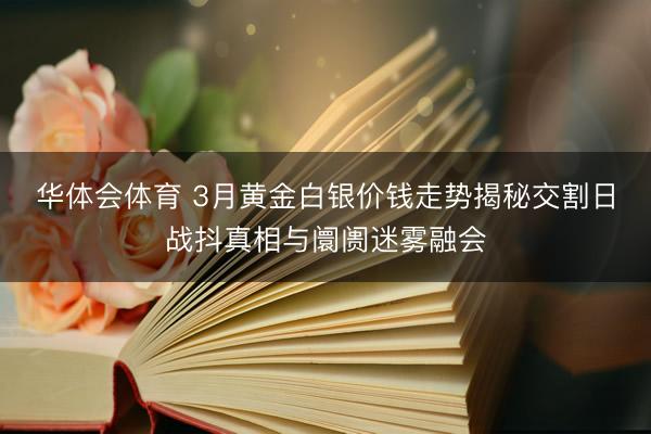 华体会体育 3月黄金白银价钱走势揭秘交割日战抖真相与阛阓迷雾融会
