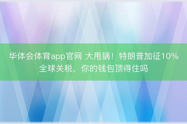 华体会体育app官网 大甩锅！特朗普加征10%全球关税，你的钱包顶得住吗