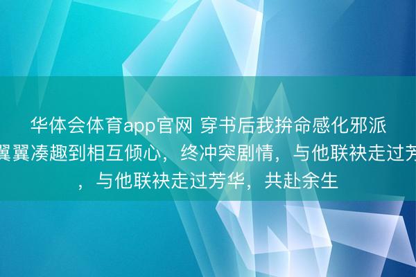 华体会体育app官网 穿书后我拚命感化邪派哥哥，从小心翼翼凑趣到相互倾心，终冲突剧情，与他联袂走过芳华，共赴余生