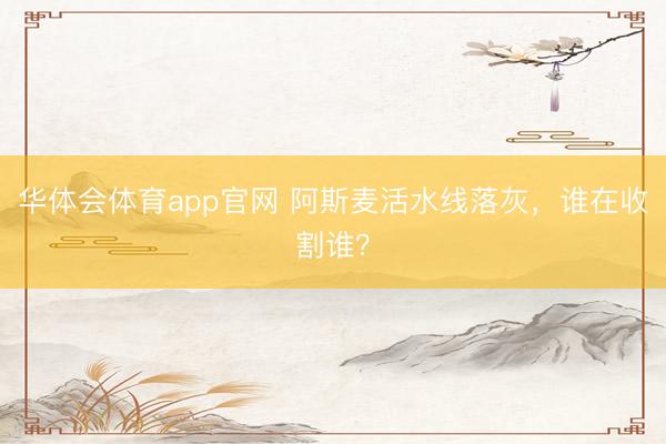 华体会体育app官网 阿斯麦活水线落灰，谁在收割谁？