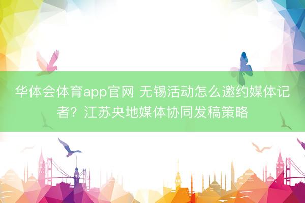 华体会体育app官网 无锡活动怎么邀约媒体记者？江苏央地媒体协同发稿策略
