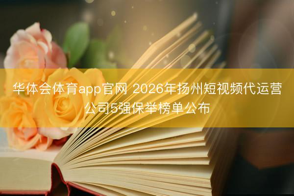 华体会体育app官网 2026年扬州短视频代运营公司5强保举榜单公布