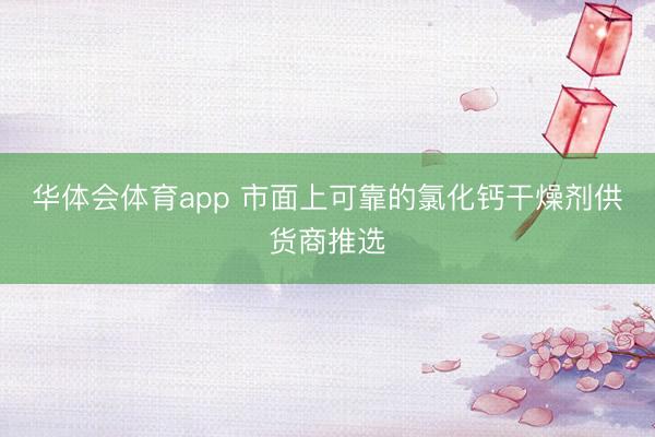 华体会体育app 市面上可靠的氯化钙干燥剂供货商推选