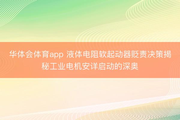 华体会体育app 液体电阻软起动器贬责决策揭秘工业电机安详启动的深奥