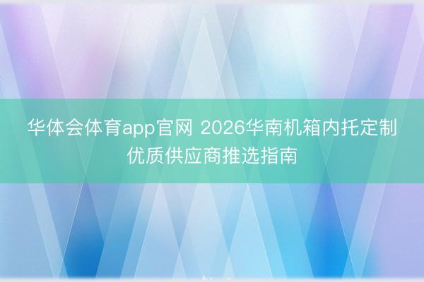 华体会体育app官网 2026华南机箱内托定制优质供应商推选指南