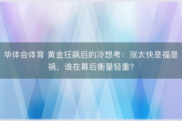 华体会体育 黄金狂飙后的冷想考：涨太快是福是祸，谁在幕后衡量轻重？
