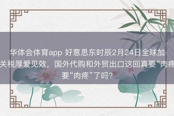 华体会体育app 好意思东时辰2月24日全球加征10%关税厚爱见效，国外代购和外贸出口这回真要“肉疼”了吗？