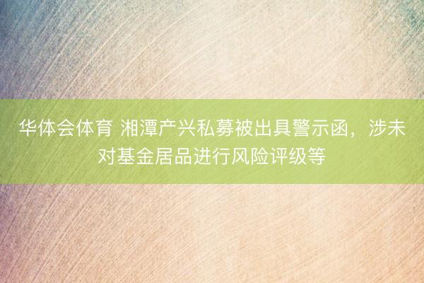 华体会体育 湘潭产兴私募被出具警示函，涉未对基金居品进行风险评级等