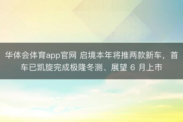 华体会体育app官网 启境本年将推两款新车，首车已凯旋完成极隆冬测、展望 6 月上市
