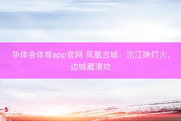 华体会体育app官网 凤凰古城：沱江映灯火，边城藏清欢