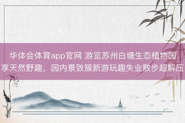华体会体育app官网 游览苏州白塘生态植物园享天然野趣，园内景致簇新游玩趣失业散步超解压