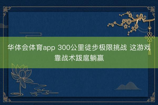 华体会体育app 300公里徒步极限挑战 这游戏靠战术跋扈躺赢