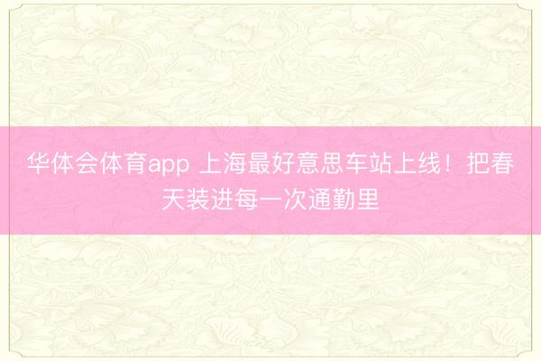 华体会体育app 上海最好意思车站上线！把春天装进每一次通勤里