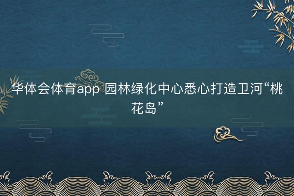 华体会体育app 园林绿化中心悉心打造卫河“桃花岛”