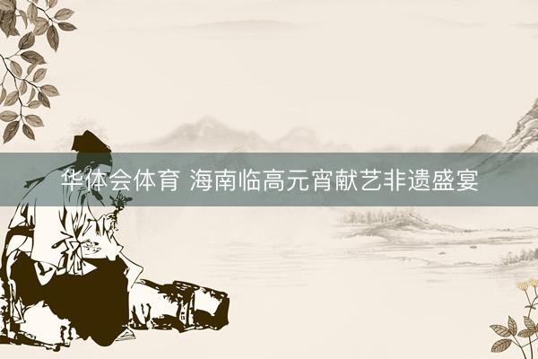 华体会体育 海南临高元宵献艺非遗盛宴