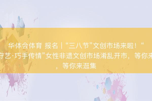华体会体育 报名｜“三八节”文创市场来啦！“巾帼守艺·巧手传情”女性非遗文创市场淆乱开市，等你来逛集