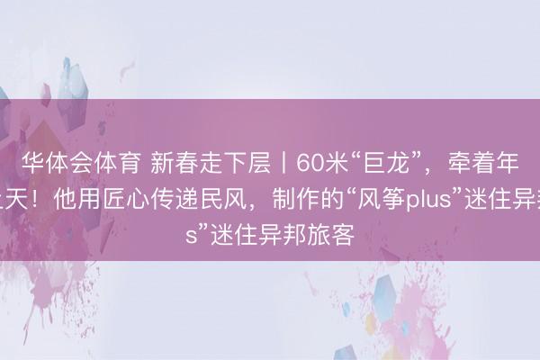 华体会体育 新春走下层丨60米“巨龙”，牵着年味飞上天！他用匠心传递民风，制作的“风筝plus”迷住异邦旅客