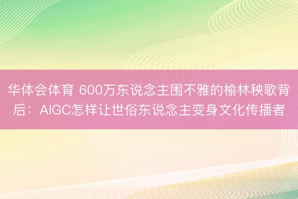 华体会体育 600万东说念主围不雅的榆林秧歌背后：AIGC怎样让世俗东说念主变身文化传播者
