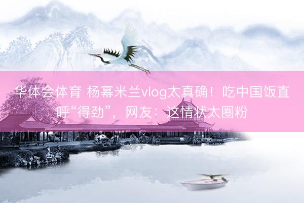 华体会体育 杨幂米兰vlog太真确！吃中国饭直呼“得劲”，网友：这情状太圈粉