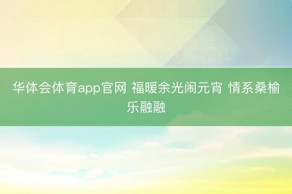 华体会体育app官网 福暖余光闹元宵 情系桑榆乐融融