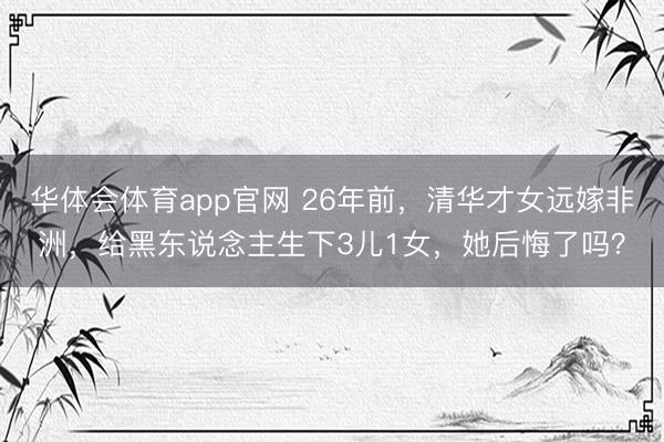 华体会体育app官网 26年前，清华才女远嫁非洲，给黑东说念主生下3儿1女，她后悔了吗？