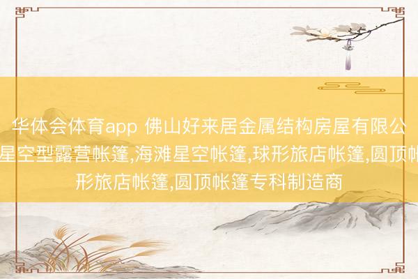 华体会体育app 佛山好来居金属结构房屋有限公司：星球帐篷,星空型露营帐篷,海滩星空帐篷,球形旅店帐篷,圆顶帐篷专科制造商